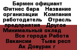 Бармен-официант Фитнес-бара › Название организации ­ Компания-работодатель › Отрасль предприятия ­ Другое › Минимальный оклад ­ 15 000 - Все города Работа » Вакансии   . Тыва респ.,Ак-Довурак г.